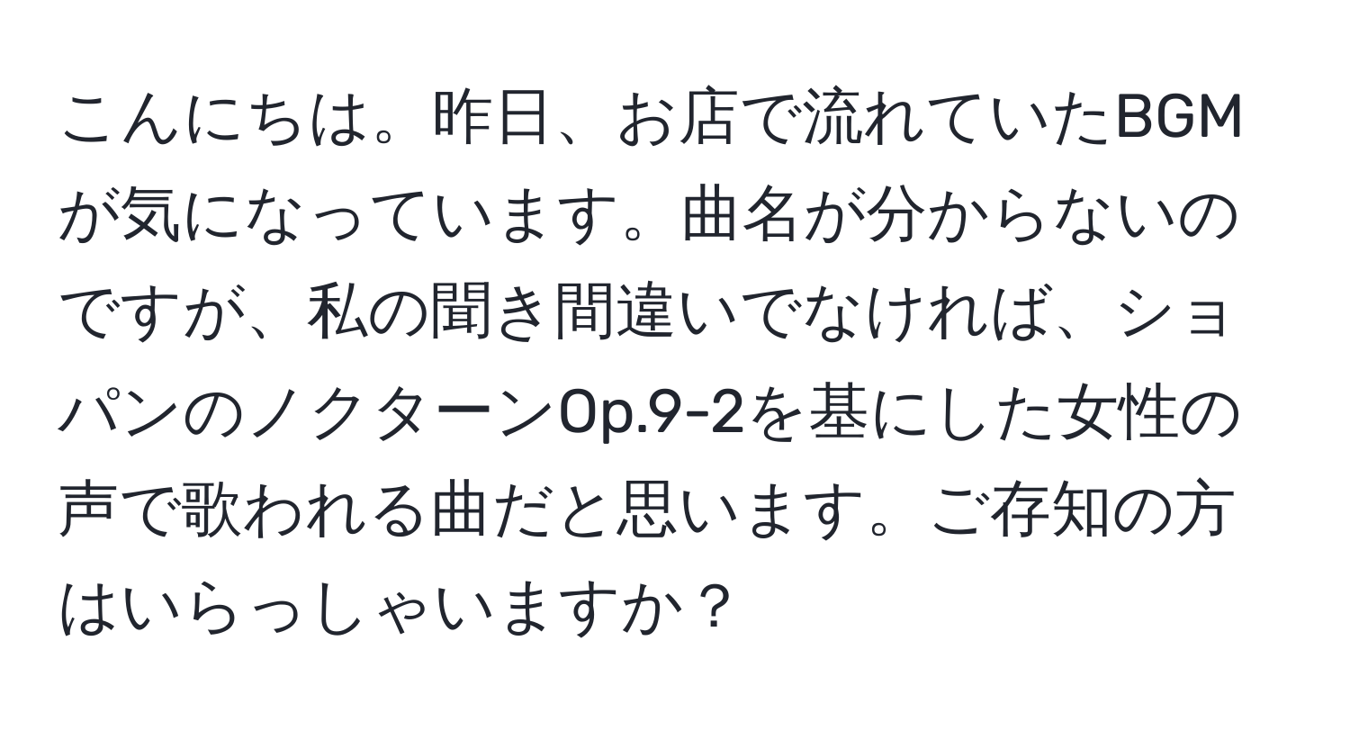 こんにちは。昨日、お店で流れていたBGMが気になっています。曲名が分からないのですが、私の聞き間違いでなければ、ショパンのノクターンOp.9-2を基にした女性の声で歌われる曲だと思います。ご存知の方はいらっしゃいますか？