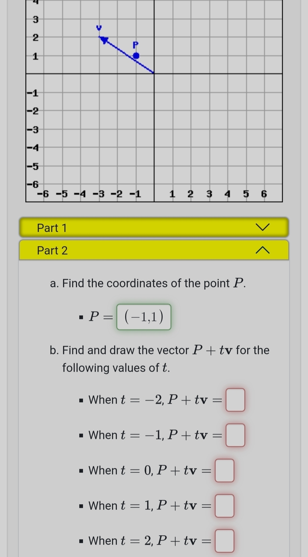 Find the coordinates of the point P.
P=(-1,1)
b. Find and draw the vector P+tv for the
following values of t.
When t=-2, P+tv=□
When t=-1, P+tv=□
When t=0, P+tv=□
When t=1, P+tv=□
When t=2, P+tv=□