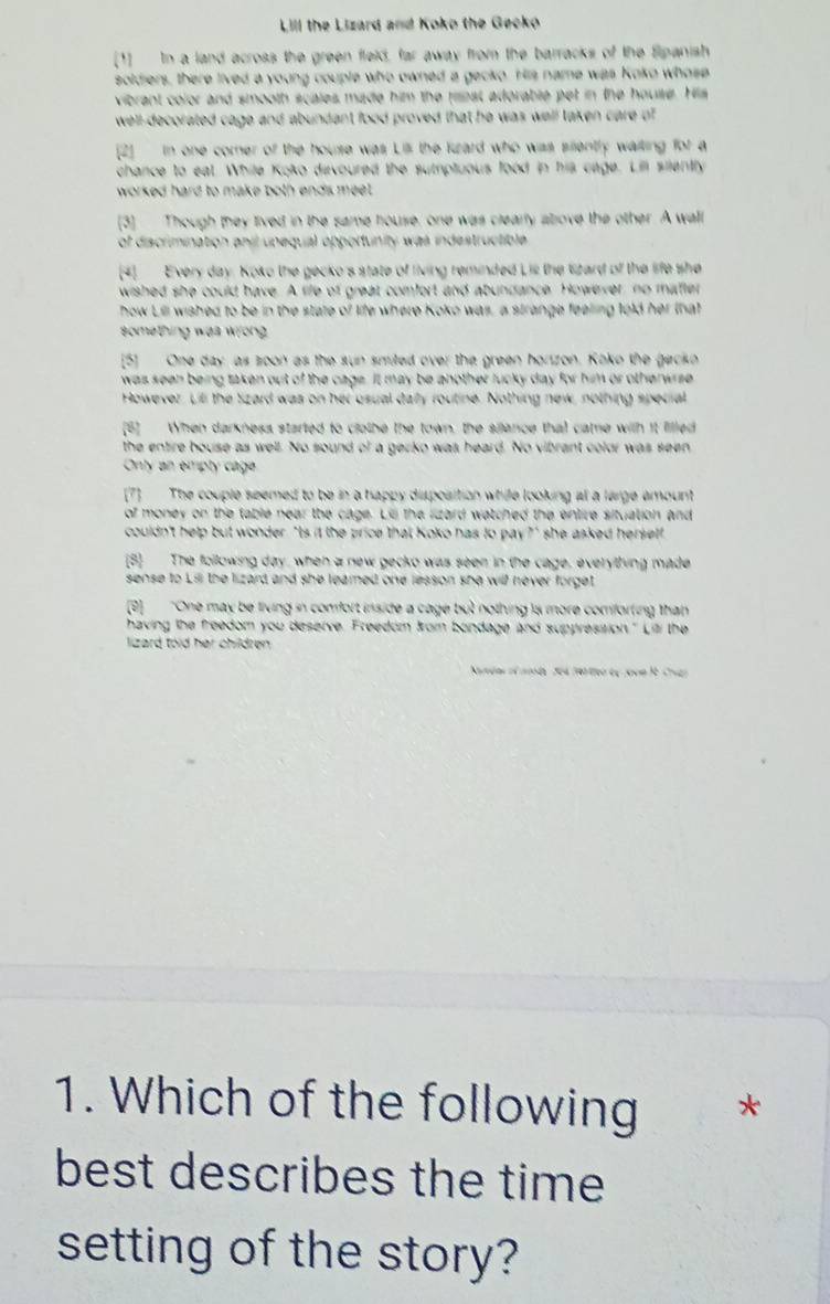 Lill the Lizard and Koko the Gecko
[1] In a land across the green fleld, far away from the barracks v the Spanish
soldiers, there lived a young couple who owned a gecko. His name was Koko whose
vibrant color and smooth scales made him the fest adorable pet in the house. His
well-decorated cage and abundant food proved that he was well taken care of 
[2] in one corner of the house was Lil the lzard who was silently wailing f(t) a
chance to eat. While Koko devoured the sumptuous food in his cage. Lill silently
worked hard to make both ends meet.
[3] Though they lived in the same house, one was clearly abrove the other. A wall
of discrimination anil upequal opportunity was indestructible 
[4] Every day. Koko the gecko's state of living reminded Lis the lizard of the life she
wished she could have. A life of great comfort and abundance. However, no mafter
how Lill wished to be in the state of life where Koko was, a strange feeling told her that
something was wrong 
[5] One day, as soon as the sun smited over the green horizon. Koko the gackn
was seen being taken out of the cage. It may be another lucky day for him or otherwrse
However, Lill the szard was on her usual day routine. Nothing new, nothing special
[5] When darkness started to clothe the town, the silence that came with it lilled
the entire house as well. No sound of a gerko was heard. No vibrant color was seen
Only an emply cage
[7] The couple seemed to be in a happy disposition while looking at a large amount
of money on the table near the cage. Lis the lizard watched the entire situation and
couldn't help but wonder, "ts it the price that Koko has to pay?" she asked hersetf
B The following day, when a new gecko was seen in the cage, everything made
sense to Lsi the lizard and she leared one lesson she will never forget .
(8) "One may be living in comfort inside a cage but nothing is more comforting than
having the freedom you deserve. Freedom kom bondage and suppresision." Lili the
lizard told her children .
1. Which of the following *
best describes the time
setting of the story?