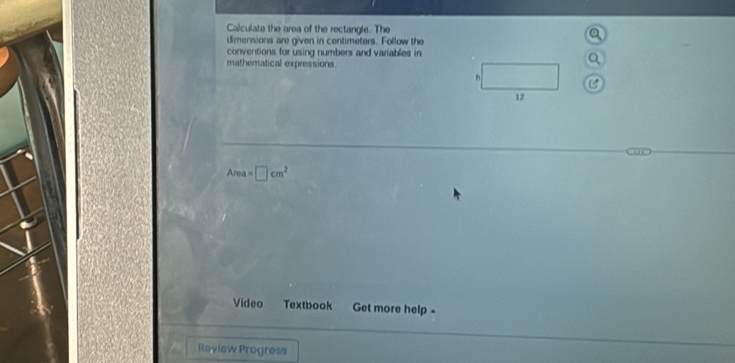 Calculate the area of the rectangle. The 
dimensions are given in centimeters. Follow the 
conventions for using numbers and variables in 
mathematical expressions. 
B 
12
Area=□ cm^2
Video Textbook Get more help - 
Raview Progress