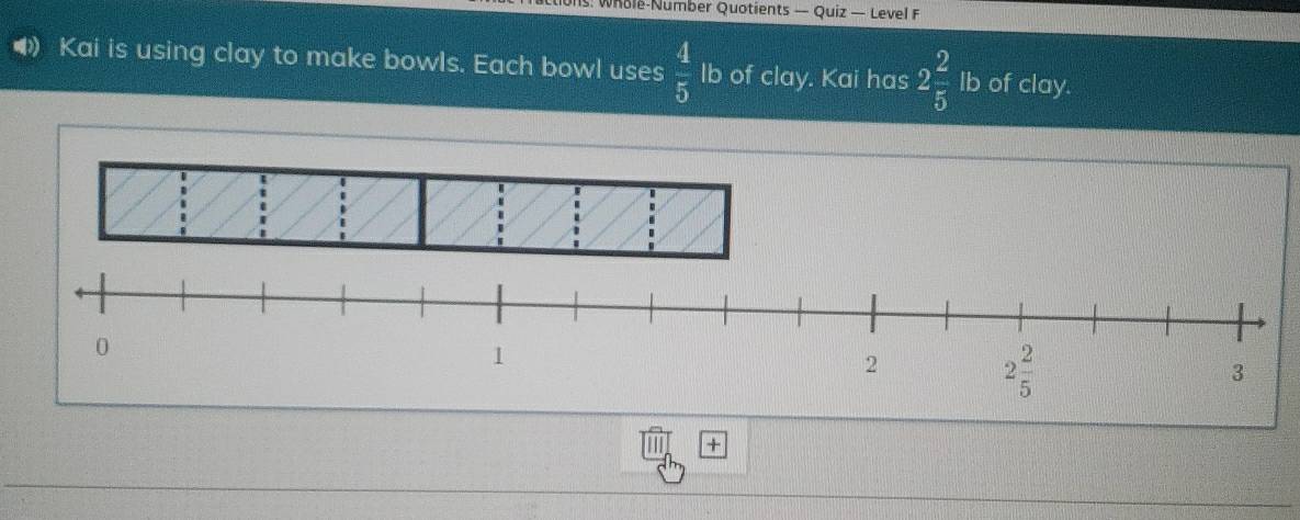 Whole-Number Quotients — Quiz — Level F
Kai is using clay to make bowls. Each bowl uses  4/5  lb of clay. Kai has 2 2/5  lb of clay.
+