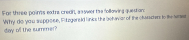 For three points extra credit, answer the following question: 
Why do you suppose, Fitzgerald links the behavior of the characters to the hottest 
day of the summer?