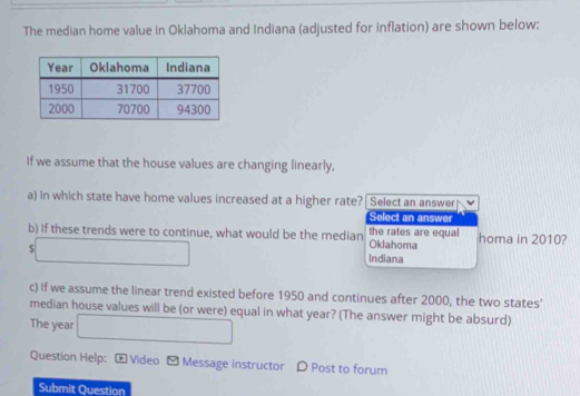 The median home value in Oklahoma and Indiana (adjusted for inflation) are shown below:
If we assume that the house values are changing linearly,
a) In which state have home values increased at a higher rate? Select an answer
Select an answer
b) If these trends were to continue, what would be the median the rates are equal Oklahoma homa in 2010?
$ □ 
Indiana
c) If we assume the linear trend existed before 1950 and continues after 2000, the two states'
median house values will be (or were) equal in what year? (The answer might be absurd)
The year □  
Question Help: [ Video - Message instructor D Post to forum
Submit Question