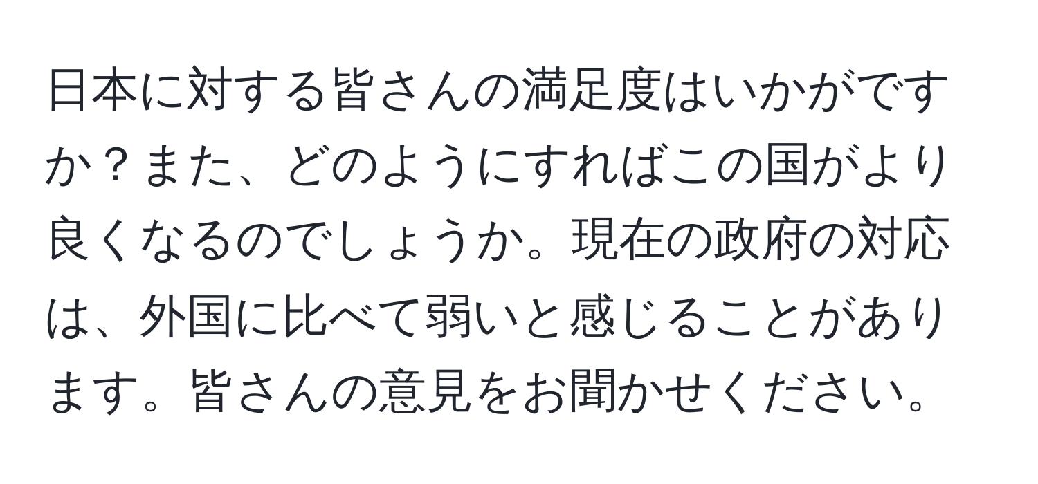 日本に対する皆さんの満足度はいかがですか？また、どのようにすればこの国がより良くなるのでしょうか。現在の政府の対応は、外国に比べて弱いと感じることがあります。皆さんの意見をお聞かせください。