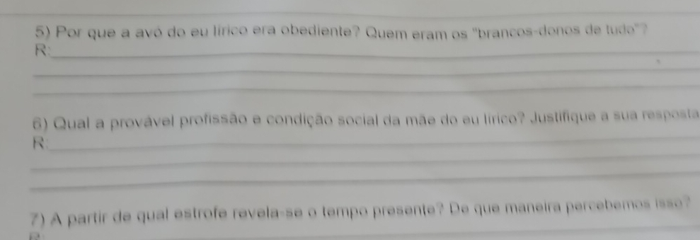 Por que a avó do eu lírico era obediente? Quem eram os "brancos-donos de tudo"? 
R:_ 
_ 
_ 
6) Qual a provável profissão e condição social da mãe do eu lírico? Justifique a sua resposta 
_ 
R 
_ 
_ 
_ 
7) A partir de qual estrofe revela-se o tempo presente? De que maneira percebemos isse?