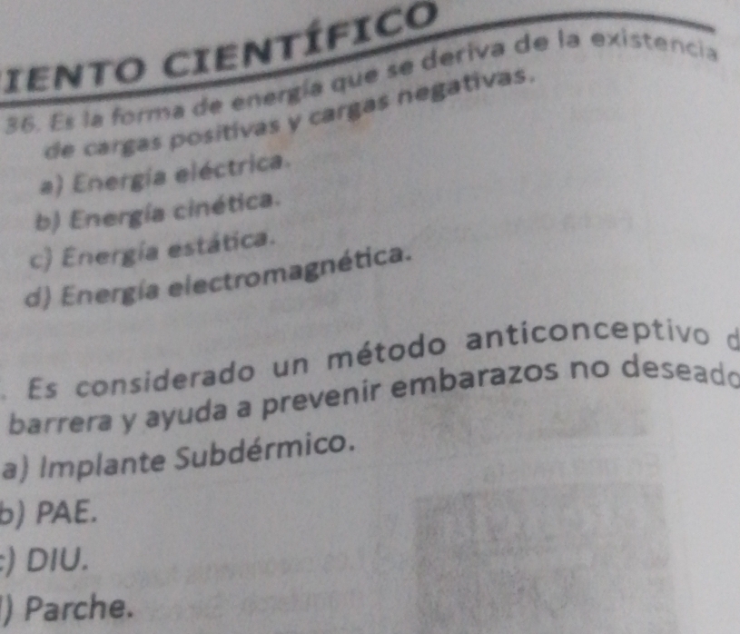 IENTO CIENTÍFICO
36. Es la forma de energía que se deriva de la existencia
de cargas positivas y cargas negativas.
a) Energía eléctrica.
b) Energía cinética.
c) Energía estática.
d) Energía electromagnética.
Es considerado un método anticonceptivo o
barrera y ayuda a prevenir embarazos no deseado
a) Implante Subdérmico.
b) PAE.
:) DIU.
) Parche.