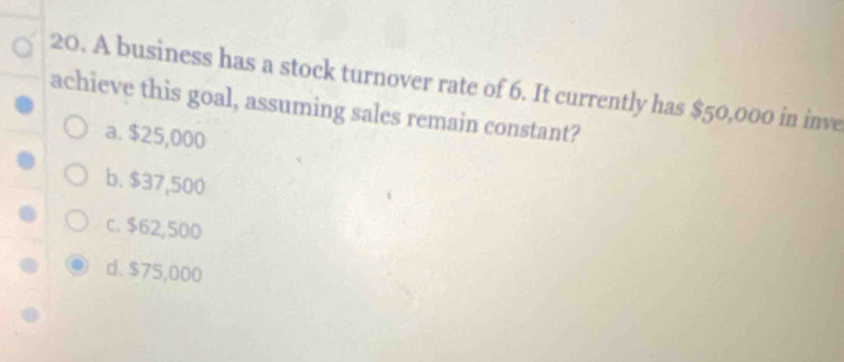 A business has a stock turnover rate of 6. It currently has $50,000 in inve
achieve this goal, assuming sales remain constant?
a. $25,000
b. $37,500
c. $62,500
d. $75,000