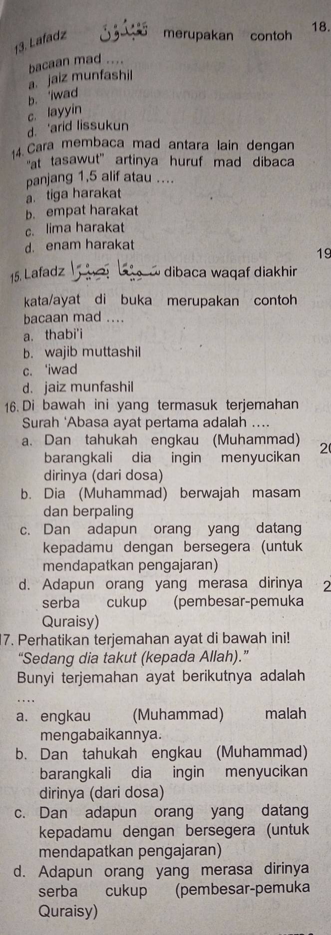 Lafadz
merupakan contoh
bacaan mad ....
a. jaiz munfashil
b. 'iwad
c. layyin
d. ‘arid lissukun
14. Cara membaca mad antara lain dengan
"at tasawut" artinya huruf mad dibaca
panjang 1,5 alif atau ....
a. tiga harakat
b. empat harakat
c. lima harakat
d. enam harakat
19
15. Lafadz   dibaca waqaf diakhir
kata/ayat di buka merupakan contoh
bacaan mad ....
a. thabi'i
b. wajib muttashil
c. ‘iwad
d. jaiz munfashil
16. Di bawah ini yang termasuk terjemahan
Surah ‘Abasa ayat pertama adalah ....
a. Dan tahukah engkau (Muhammad) 2
barangkali dia ingin menyucikan
dirinya (dari dosa)
b. Dia (Muhammad) berwajah masam
dan berpaling
c. Dan adapun orang yang datang
kepadamu dengan bersegera (untuk
mendapatkan pengajaran)
d. Adapun orang yang merasa dirinya 2
serba cukup (pembesar-pemuka
Quraisy)
7. Perhatikan terjemahan ayat di bawah ini!
“Sedang dia takut (kepada Allah).”
Bunyi terjemahan ayat berikutnya adalah
a. engkau (Muhammad) malah
mengabaikannya.
b. Dan tahukah engkau (Muhammad)
barangkali dia ingin menyucikan
dirinya (dari dosa)
c. Dan adapun orang yang datang
kepadamu dengan bersegera (untuk
mendapatkan pengajaran)
d. Adapun orang yang merasa dirinya
serba cukup (pembesar-pemuka
Quraisy)