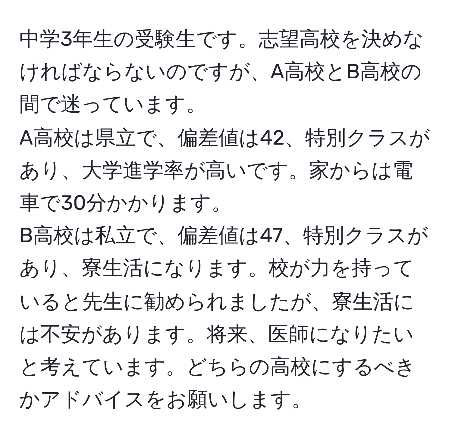 中学3年生の受験生です。志望高校を決めなければならないのですが、A高校とB高校の間で迷っています。  
A高校は県立で、偏差値は42、特別クラスがあり、大学進学率が高いです。家からは電車で30分かかります。  
B高校は私立で、偏差値は47、特別クラスがあり、寮生活になります。校が力を持っていると先生に勧められましたが、寮生活には不安があります。将来、医師になりたいと考えています。どちらの高校にするべきかアドバイスをお願いします。