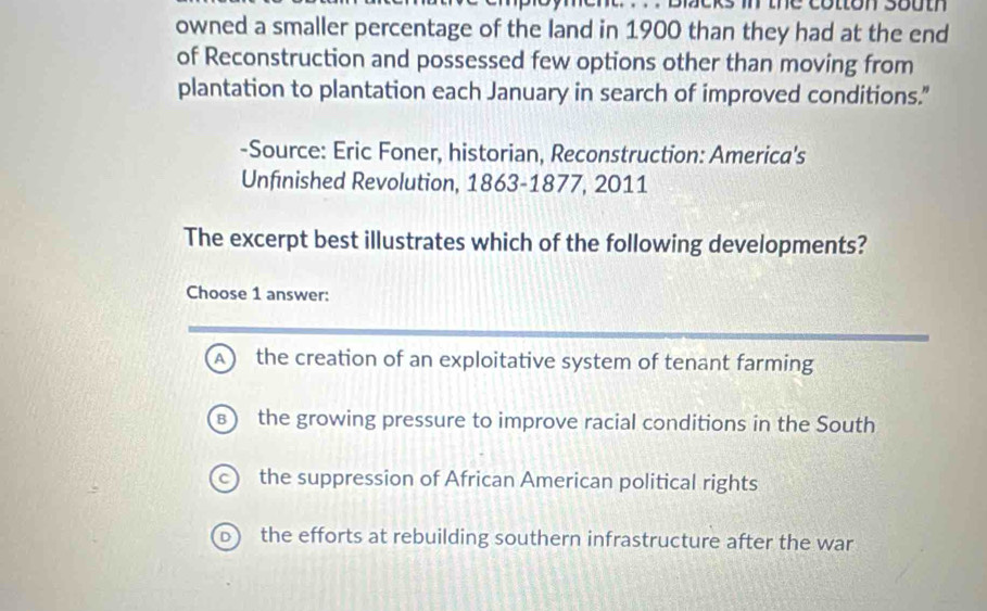 ment. . . . blcks in the cotton south 
owned a smaller percentage of the land in 1900 than they had at the end
of Reconstruction and possessed few options other than moving from
plantation to plantation each January in search of improved conditions."
-Source: Eric Foner, historian, Reconstruction: America's
Unfinished Revolution, 1863-1877, 2011
The excerpt best illustrates which of the following developments?
Choose 1 answer:
A) the creation of an exploitative system of tenant farming
R the growing pressure to improve racial conditions in the South
c) the suppression of African American political rights
the efforts at rebuilding southern infrastructure after the war