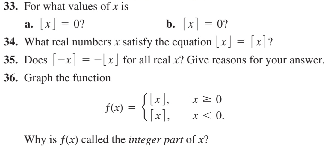 For what values of x is 
a. [x]=0 2 b. [x]=0 ? 
34. What real numbers x satisfy the equation [x]=[x] ? 
35. Does [-x]=-[x] for all real x? Give reasons for your answer. 
36. Graph the function
f(x)=beginarrayl [x],x≥ 0 [x],x<0.endarray.
Why is f(x) called the integer part of x?