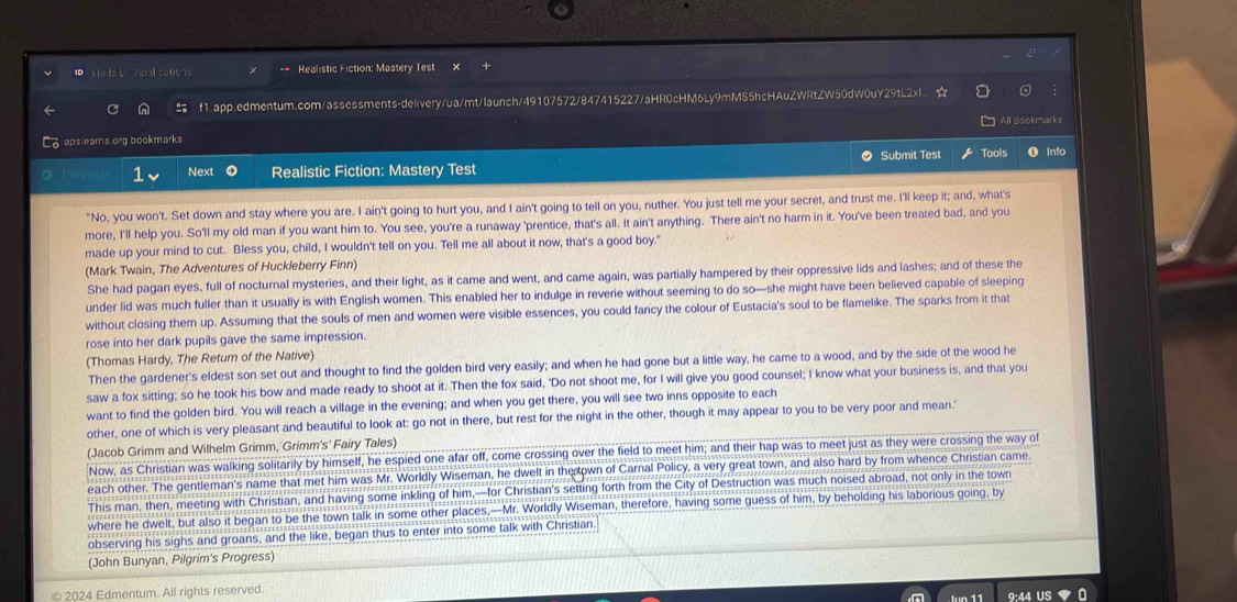 te Is b> Apall cations * Realistic Fiction: Mastery Test
 f1.app.edmentum.com/assessments-delivery/ua/mt/launch/49107572/847415227/aHR0cHM6Ly9mMS5hcHAuZWRtZW50dW0uY29tL2xI.. a
All Bookmarks
♂ opslearns org bookmarks
Submit Test Tools Info
1 Next Realistic Fiction: Mastery Test
"No, you won't. Set down and stay where you are. I ain't going to hurt you, and I ain't going to tell on you, nuther. You just tell me your secret, and trust me. I'll keep it; and, what's
more, I'll help you. So'll my old man if you want him to. You see, you're a runaway 'prentice, that's all. It ain't anything. There ain't no harm in it. You've been treated bad, and you
made up your mind to cut. Bless you, child, I wouldn't tell on you. Tell me all about it now, that's a good boy."
(Mark Twain, The Adventures of Huckleberry Finn)
She had pagan eyes, full of nocturnal mysteries, and their light, as it came and went, and came again, was partially hampered by their oppressive lids and lashes; and of these the
under lid was much fuller than it usually is with English women. This enabled her to indulge in reverie without seeming to do so—she might have been believed capable of sleeping
without closing them up. Assuming that the souls of men and women were visible essences, you could fancy the colour of Eustacia's soul to be flamelike. The sparks from it that
rose into her dark pupils gave the same impression.
(Thomas Hardy, The Return of the Native)
Then the gardener's eldest son set out and thought to find the golden bird very easily; and when he had gone but a little way, he came to a wood, and by the side of the wood he
saw a fox sitting; so he took his bow and made ready to shoot at it. Then the fox said, 'Do not shoot me, for I will give you good counsel; I know what your business is, and that you
want to find the golden bird. You will reach a village in the evening; and when you get there, you will see two inns opposite to each
other, one of which is very pleasant and beautiful to look at: go not in there, but rest for the night in the other, though it may appear to you to be very poor and mean.'
(Jacob Grimm and Wilhelm Grimm, Grimm's' Fairy Tales)
Now, as Christian was walking solitarily by himself, he espied one afar off, come crossing over the field to meet him; and their hap was to meet just as they were crossing the way of
each other. The gentleman's name that met him was Mr. Worldly Wiseman, he dwelt in the own of Carnal Policy, a very great town, and also hard by from whence Christian came
This man, then, meeting with Christian, and having some inkling of him,—for Christian's setting forth from the City of Destruction was much noised abroad, not only in the town
where he dwelt, but also it began to be the town talk in some other places,—Mr. Worldly Wiseman, therefore, having some guess of him, by beholding his laborious going, by
observing his sighs and groans, and the like, began thus to enter into some talk with Christian.
(John Bunyan, Pilgrim's Progress)
© 2024 Edmentum. All rights reserved. 9:44 US
a