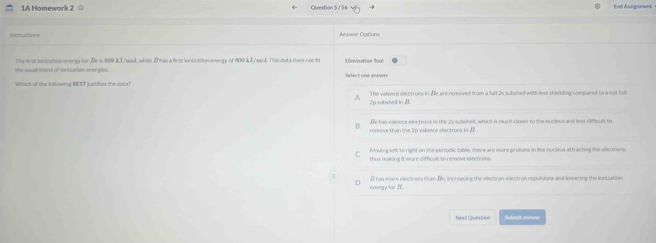 1A Homework 2 ⊙ Question 5 / 56 End Assignment
Rstructions Answer Options
The first ionization energy for.Be is 899 kJ/mol, while B has a first ionization energy of 800 kJ/mol. This data does not fit Elimination Tool
the usual trend of ionization energies.
Select one answer
Which of the following BEST justifies the data?
The valence electrons in Be are removed from a full 2s subshell with less shielding compared to a not full
A 2p subshell in B.
Be has valence electrons in the 2s subshell, which is much closer to the nucleus and less difficult to
remove than the 2p valence electrons in B
C Moving left to right on the periodic table, there are more protons in the nucleus attracting the electrons
thus making it more difficult to remove electrons.
B has more electrons than Be, increasing the electron-electron repulsions and lowering the ionization
energy for B.
Next Question Submit answer