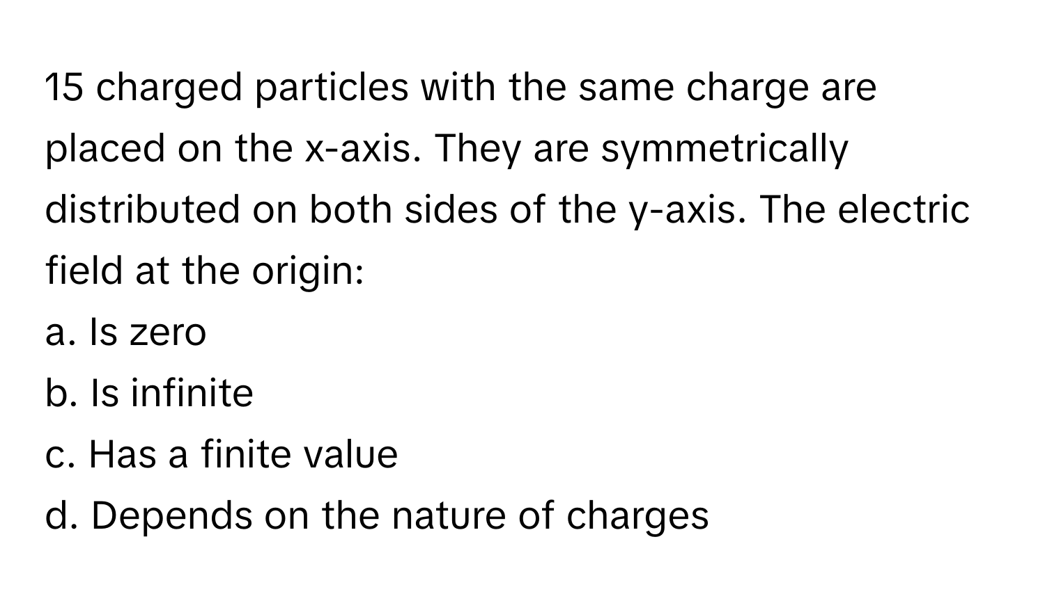 charged particles with the same charge are placed on the x-axis. They are symmetrically distributed on both sides of the y-axis. The electric field at the origin:
a. Is zero 
b. Is infinite 
c. Has a finite value 
d. Depends on the nature of charges