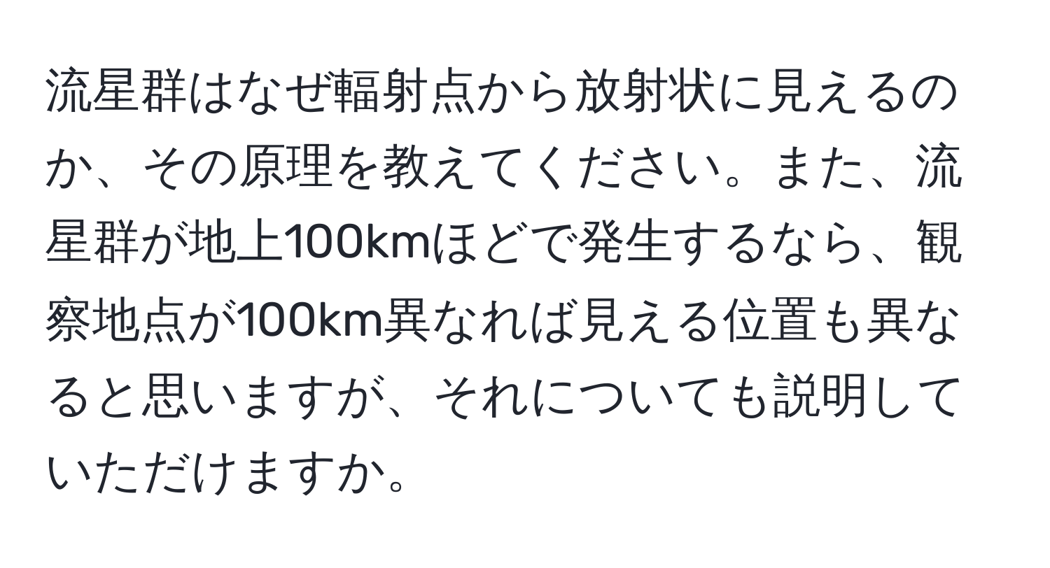 流星群はなぜ輻射点から放射状に見えるのか、その原理を教えてください。また、流星群が地上100kmほどで発生するなら、観察地点が100km異なれば見える位置も異なると思いますが、それについても説明していただけますか。