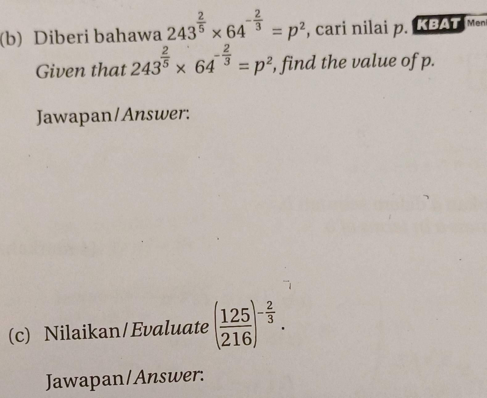 Diberi bahawa 243^(frac 2)5* 64^(-frac 2)3=p^2 , cari nilai p. KBAT Men 
Given that 243^(frac 2)5* 64^(-frac 2)3=p^2 , find the value of p. 
Jawapan/Answer: 
(c) Nilaikan/Evaluate ( 125/216 )^- 2/3 . 
Jawapan/Answer: