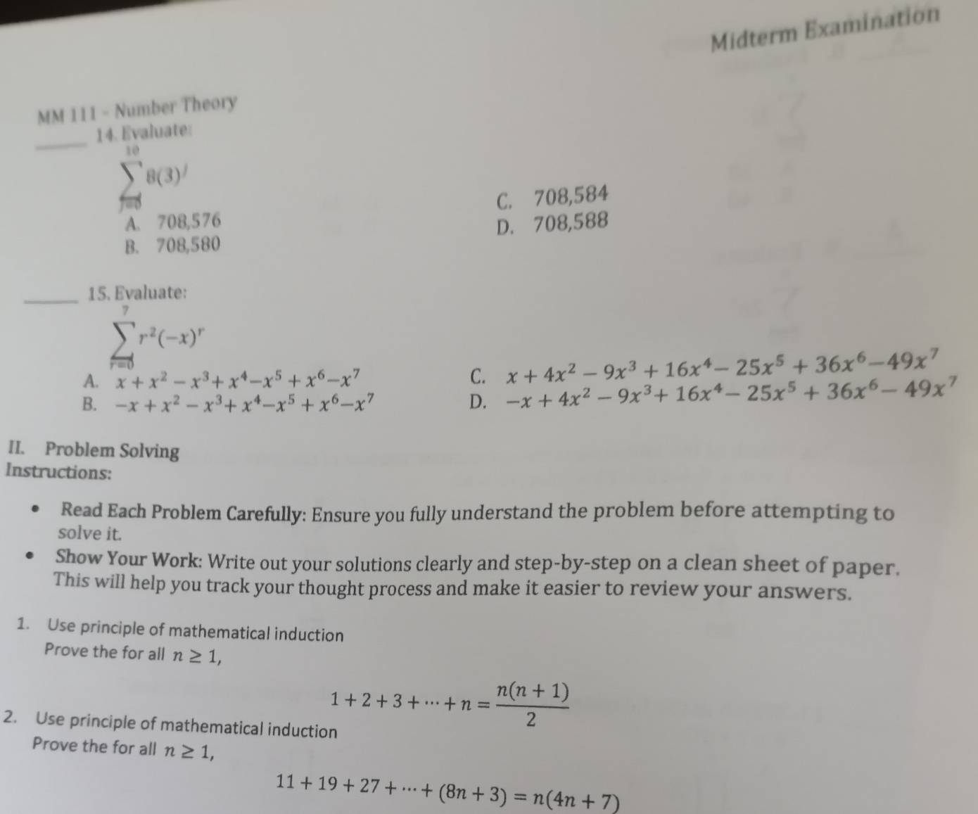 Midterm Examination
MM 111 - Number Theory
_14. Evaluate:
sumlimits _(f=0)^(10)8(3)'
A. 708,576 C. 708,584
B. 708,580 D. 708,588
_15. Evaluate:
sumlimits _(r=0)^7r^2(-x)^r
A. x+x^2-x^3+x^4-x^5+x^6-x^7 C. x+4x^2-9x^3+16x^4-25x^5+36x^6-49x^7
B. -x+x^2-x^3+x^4-x^5+x^6-x^7 D. -x+4x^2-9x^3+16x^4-25x^5+36x^6-49x^7
II. Problem Solving
Instructions:
Read Each Problem Carefully: Ensure you fully understand the problem before attempting to
solve it.
Show Your Work: Write out your solutions clearly and step-by-step on a clean sheet of paper.
This will help you track your thought process and make it easier to review your answers.
1. Use principle of mathematical induction
Prove the for all n≥ 1, 
2. Use principle of mathematical induction
1+2+3+·s +n= (n(n+1))/2 
Prove the for all n≥ 1,
11+19+27+·s +(8n+3)=n(4n+7)