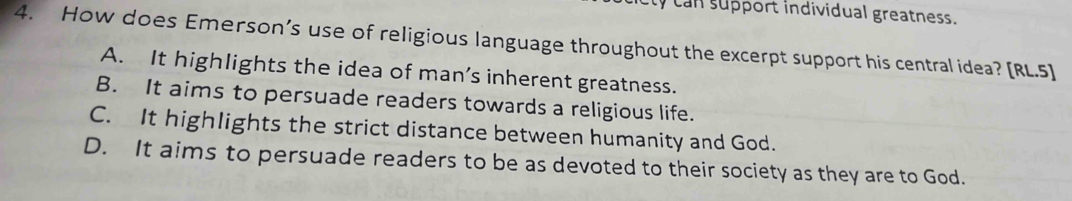 can support individual greatness.
4. How does Emerson’s use of religious language throughout the excerpt support his central idea? [RL.5]
A. It highlights the idea of man’s inherent greatness.
B. It aims to persuade readers towards a religious life.
C. It highlights the strict distance between humanity and God.
D. It aims to persuade readers to be as devoted to their society as they are to God.