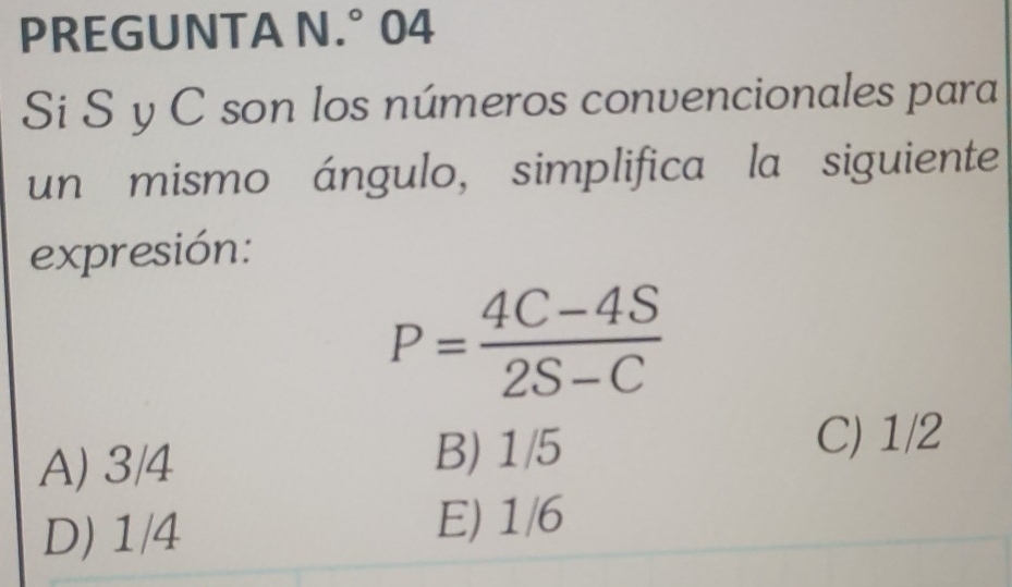 PREGUNTA N.° 04
Si S y C son los números convencionales para
un mismo ángulo, simplifica la siguiente
expresión:
P= (4C-4S)/2S-C 
A) 3/4
B) 1/5
C) 1/2
D) 1/4
E) 1/6