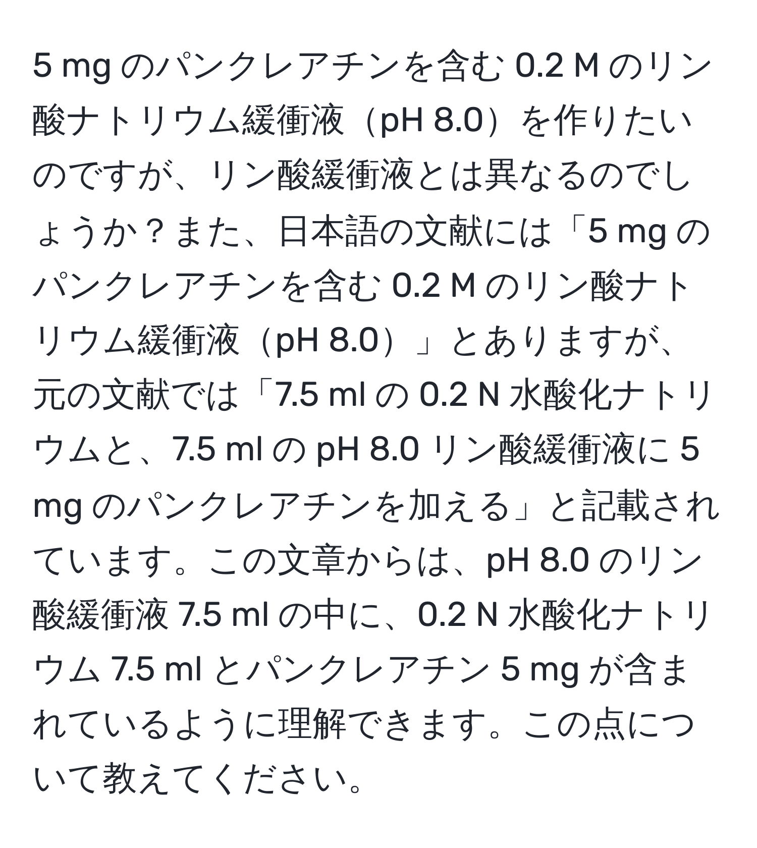 mg のパンクレアチンを含む 0.2 M のリン酸ナトリウム緩衝液pH 8.0を作りたいのですが、リン酸緩衝液とは異なるのでしょうか？また、日本語の文献には「5 mg のパンクレアチンを含む 0.2 M のリン酸ナトリウム緩衝液pH 8.0」とありますが、元の文献では「7.5 ml の 0.2 N 水酸化ナトリウムと、7.5 ml の pH 8.0 リン酸緩衝液に 5 mg のパンクレアチンを加える」と記載されています。この文章からは、pH 8.0 のリン酸緩衝液 7.5 ml の中に、0.2 N 水酸化ナトリウム 7.5 ml とパンクレアチン 5 mg が含まれているように理解できます。この点について教えてください。