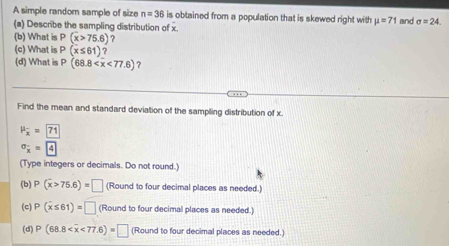 A simple random sample of size n=36 is obtained from a population that is skewed right with mu =71 and sigma =24. 
(a) Describe the sampling distribution of x. 
(b) What is P(overline x>75.6) ? 
(c) What is P(x≤ 61) ? 
(d) What is P(68.8 <77.6) ? 
Find the mean and standard deviation of the sampling distribution of x.
mu _overline x=boxed 71
sigma _overline x= 4
(Type integers or decimals. Do not round.) 
(b) P(overline x>75.6)=□ (Round to four decimal places as needed.) 
(c) P(overline x≤ 61)=□ (Round to four decimal places as needed.) 
(d) P(68.8 <77.6)=□ (Round to four decimal places as needed.)