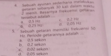 Sebuah ayunan sederhana melakukan
getaran sebanyak 30 kali dalam waktu
2 menit. Besarnya frekuensi getaran
tersebut adalah ....
a. 0,5 Hz c. 0,2 Hz
b. 0,25 Hz d. 0,05 Hz
5. Sebuah getaran memilíki frekuensi 50
Hz. Periode getarannya adalah ....
a. 0,5 sekon
b. 0,2 sekon
c. 0,02 sekon
d. 0,05 sekon