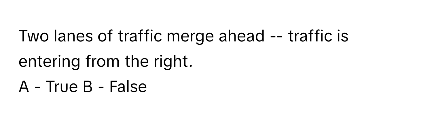 Two lanes of traffic merge ahead -- traffic is entering from the right. 

A - True B - False