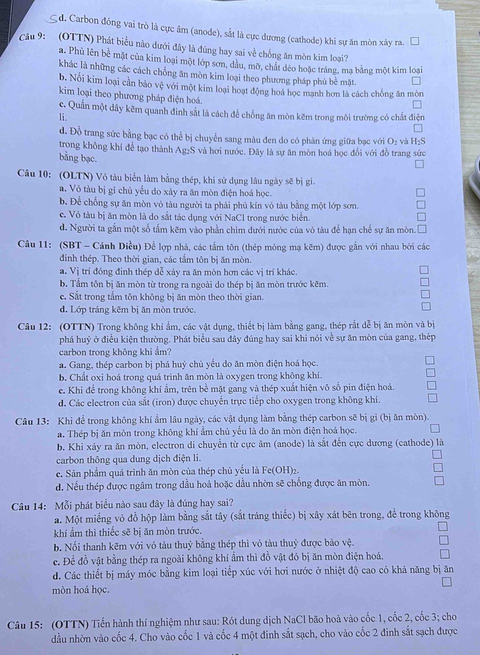 d. Carbon đóng vai trò là cực âm (anode), sắt là cực dương (cathode) khi sự ăn mòn xảy ra.
Câu 9: (OTTN) Phát biểu nào dưới đây là đúng hay sai về chống ăn mòn kim loại?
a. Phù lên bề mặt của kim loại một lớp sơn, dầu, mỡ, chất dẻo hoặc tráng, mạ bằng một kim loại
khác là những các cách chống ăn mòn kim loại theo phương pháp phủ bề mặt.
b. Nối kim loại cần bảo vệ với một kim loại hoạt động hoá học mạnh hơn là cách chống ăn mòn
kim loại theo phương pháp điện hoá.
c. Quần một dây kẽm quanh đinh sắt là cách để chống ăn mòn kẽm trong môi trường có chất điện
li.
d. Đồ trang sức bằng bạc có thể bị chuyển sang màu đen do có phản ứng giữa bạc với O_2 và H_2S
trong không khí đề tạo thành Ag2S và hơi nước. Đây là sự ăn mòn hoá học đối với đồ trang sức
bằng bạc.
Câu 10: (OLTN) Vỏ tàu biển làm bằng thép, khi sử dụng lâu ngày sẽ bị gi.
a. Vỏ tàu bị gỉ chủ yếu do xảy ra ăn mòn điện hoá học.
b. Để chống sự ăn mòn vỏ tàu người ta phải phủ kín vỏ tàu bằng một lớp sơn.
c. Vỏ tàu bị ăn mòn là do sắt tác dụng với NaCl trong nước biển.
d. Người ta gắn một số tấm kẽm vào phần chìm dưới nước của vỏ tàu để hạn chế sự ăn mòn.
Câu 11: (SBT - Cánh Diều) Để lợp nhà, các tấm tôn (thép mỏng mạ kẽm) được gắn với nhau bởi các
đinh thép. Theo thời gian, các tấm tôn bị ăn mòn.
a. Vị trí đóng đinh thép dễ xảy ra ăn mòn hơn các vị trí khác.
b. Tấm tôn bị ăn mòn từ trong ra ngoài do thép bị ăn mòn trước kẽm.
c. Sắt trong tấm tôn không bị ăn mòn theo thời gian.
d. Lớp tráng kẽm bị ăn mòn trước.
Câu 12: (OTTN) Trong không khí ẩm, các vật dụng, thiết bị làm bằng gang, thép rất dễ bị ăn mòn và bị
phá huỷ ở điều kiện thường. Phát biểu sau đây đúng hay sai khi nói về sự ăn mòn của gang, thép
carbon trong không khi ẩm?
a. Gang, thép carbon bị phá huỷ chủ yếu do ăn mòn điện hoá học.
b. Chất oxi hoá trong quá trình ăn mòn là oxygen trong không khí.
c. Khi để trong không khí ẩm, trên bề mặt gang và thép xuất hiện vô số pin điện hoá.
d. Các electron của sắt (iron) được chuyển trực tiếp cho oxygen trong không khí.
Câu 13: Khi để trong không khí ẩm lâu ngày, các vật dụng làm bằng thép carbon sẽ bị gỉ (bị ăn mòn).
a. Thép bị ăn mòn trong không khí ẩm chủ yếu là do ăn mòn điện hoá học.
b. Khi xảy ra ăn mòn, electron di chuyển từ cực âm (anode) là sắt đến cực dương (cathode) là
carbon thông qua dung dịch điện li.
c. Sản phẩm quá trình ăn mòn của thép chủ yếu là Fe(OH)₂.
d. Nếu thép được ngâm trong dầu hoả hoặc dầu nhờn sẽ chống được ăn mòn.
Câu 14: Mỗi phát biểu nào sau đây là đúng hay sai?
a. Một miếng vỏ đồ hộp làm bằng sắt tây (sắt tráng thiếc) bị xây xát bên trong, để trong không
khí ẩm thì thiếc sẽ bị ăn mòn trước.
b. Nối thanh kẽm với vỏ tàu thuỷ bằng thép thì vỏ tàu thuỷ được bảo vệ.
c. Để đồ vật bằng thép ra ngoài không khí ẩm thì đồ vật đó bị ăn mòn điện hoá.
d. Các thiết bị máy móc bằng kim loại tiếp xúc với hơi nước ở nhiệt độ cao có khả năng bị ăn
mòn hoá học.
Câu 15: (OTTN) Tiến hành thí nghiệm như sau: Rót dung dịch NaCl bão hoà vào cốc 1, cốc 2, cốc 3; cho
dầu nhờn vào cốc 4. Cho vào cốc 1 và cốc 4 một đinh sắt sạch, cho vào cốc 2 đinh sắt sạch được