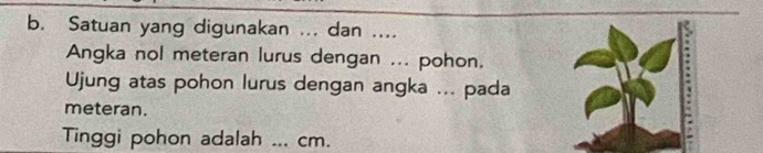 Satuan yang digunakan ... dan .... 
Angka nol meteran lurus dengan ... pohon. 
Ujung atas pohon lurus dengan angka ... pada 
meteran. 
Tinggi pohon adalah _ cm.