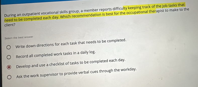 During an outpatient vocational skills group, a member reports difficulty keeping track of the job tasks that
need to be completed each day. Which recommendation is best for the occupational therapist to make to the
client?
Select the best answer
Write down directions for each task that needs to be completed.
Record all completed work tasks in a daily log.
Develop and use a checklist of tasks to be completed each day.
Ask the work supervisor to provide verbal cues through the workday.