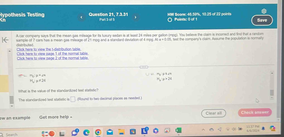 Hypothesis Testing Question 21, 7.3.31 HW Score: 46.59%, 10.25 of 22 points
Kn Part 3 of 5 Points: 0 of 1 Save
A car company says that the mean gas mileage for its luxury sedan is at least 24 miles per gallon (mpg). You believe the claim is incorrect and find that a random
sample of 7 cars has a mean gas mileage of 21 mpg and a standard deviation of 4 mpg. At alpha =0.05 , test the company's claim. Assume the population is normally
distributed.
Click here to view the t-distribution table.
Click here to view page 1 of the normal table.
Click here to view page 2 of the normal table.
C. H_0:mu =∠ 4 D. Ho: μ S 24
H_a:mu != 24
H_a:mu >24
What is the value of the standardized test statistic?
The standardized test statistic is □. (Round to two decimal places as needed.)
Clear all Check answer
ew an example Get more help ^
11:37 PM
6/6/2024
a Search