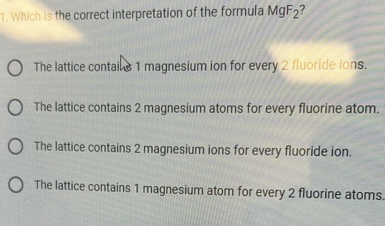 Which is the correct interpretation of the formula MgF_2 ?
The lattice contains 1 magnesium ion for every 2 fluoride ions.
The lattice contains 2 magnesium atoms for every fluorine atom.
The lattice contains 2 magnesium ions for every fluoride ion.
The lattice contains 1 magnesium atom for every 2 fluorine atoms