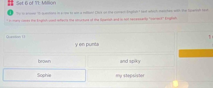 Set 6 of 11: Million
i Try to answer 15 questions in a row to win a million! Click on the correct English* text which matches with the Spanish text.
In many cases the English used reflects the structure of the Spanish and is not necessarily "correct" English.
Question 13
1
y en punta
brown and spiky
Sophie my stepsister