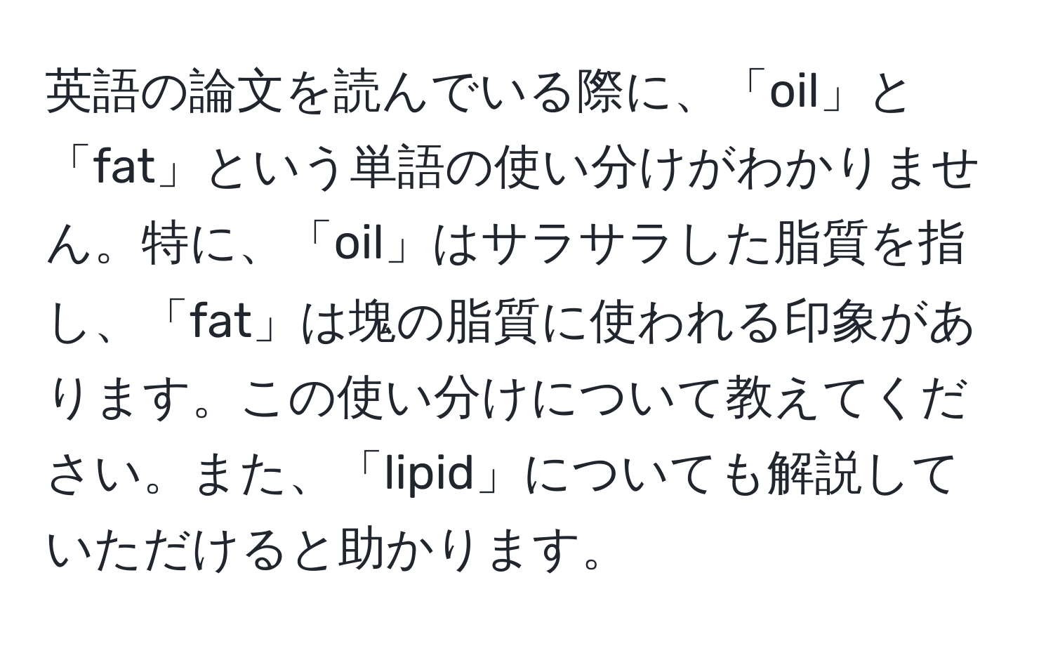 英語の論文を読んでいる際に、「oil」と「fat」という単語の使い分けがわかりません。特に、「oil」はサラサラした脂質を指し、「fat」は塊の脂質に使われる印象があります。この使い分けについて教えてください。また、「lipid」についても解説していただけると助かります。