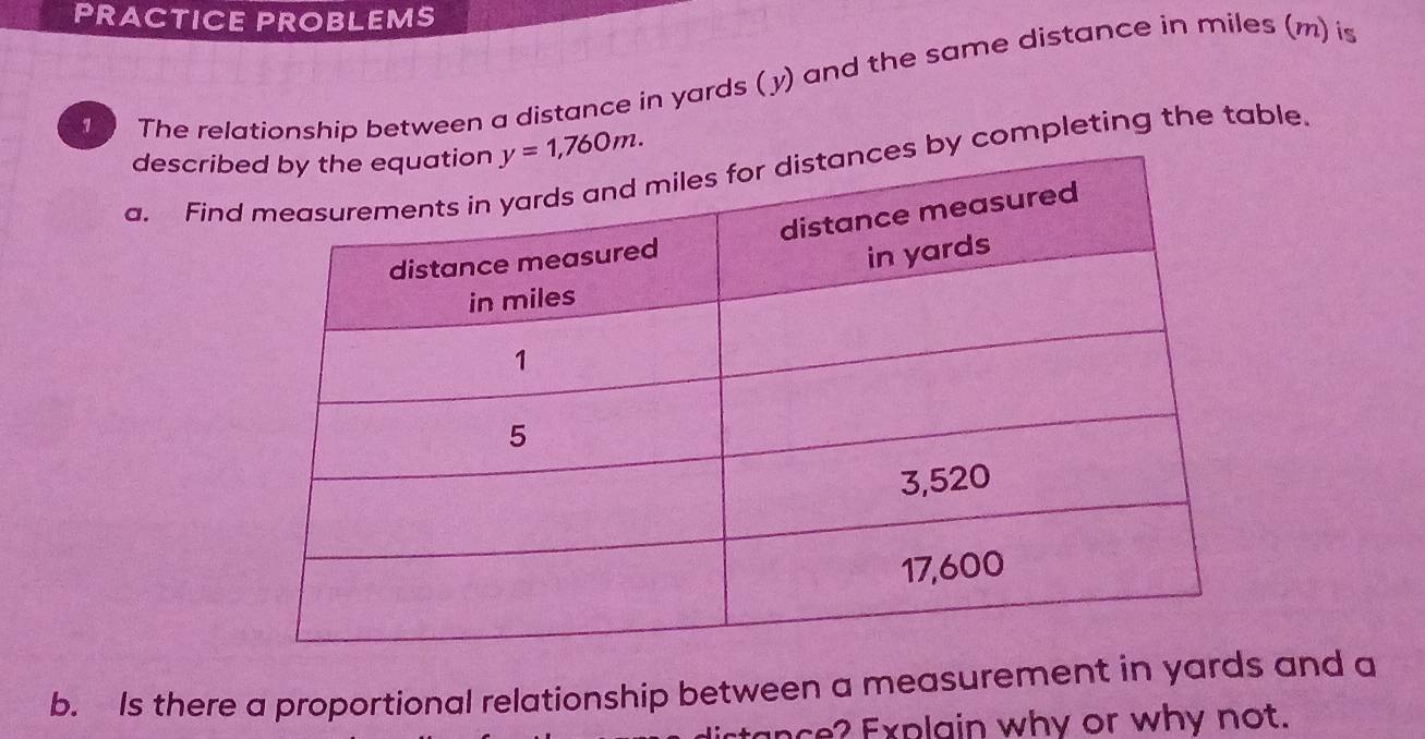 RACTICE PROBLEMS
1 The relationship between a distance in yards ( y) and the same distance in miles (m) is
describ
a. Fin by completing the table.
b. Is there a proportional relationship between a measurement in yard and a
ance? Explain why or why not.