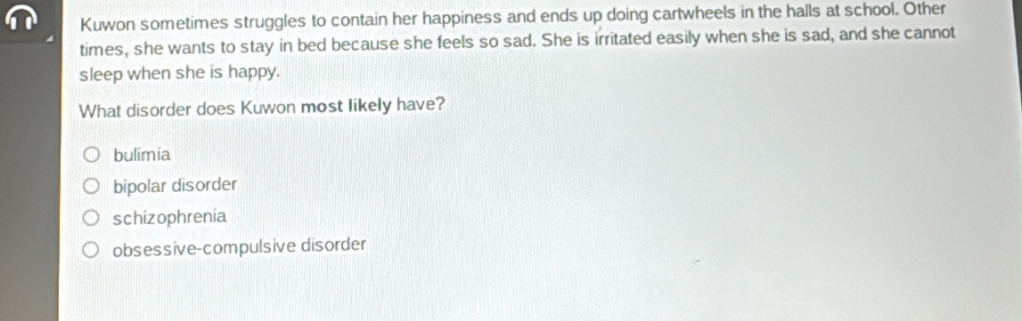 Kuwon sometimes struggles to contain her happiness and ends up doing cartwheels in the halls at school. Other
times, she wants to stay in bed because she feels so sad. She is irritated easily when she is sad, and she cannot
sleep when she is happy.
What disorder does Kuwon most likely have?
bulimia
bipolar disorder
schizophrenia
obsessive-compulsive disorder