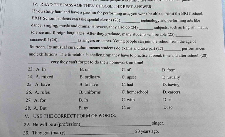 eave the eites and move to another plan 
IV. READ THE PASSAGE THEN CHOOSE THE BEST ANSWER.
If you study hard and have a passion for performing arts, you won't be able to resist the BRIT school.
BRIT School students can take special classes (23)_ technology and performing arts like
dance, singing, music and drama. However, they also do (24) _subjects, such as English, maths,
science and foreign languages. After they graduate, many students will be able (25)_
successful (26)_ as singers or actors. Young people can join the school from the age of
fourteen. Its unusual curriculum means students do exams and take part (27) _performances
and exhibitions. The timetable is challenging: they have to practise at break time and after school, (28)
_very they can't forget to do their homework on time!
23. A. In B. on C. of D. from
24. A. mixed B. ordinary C. upset D. usually
25. A. have B. to have C. had D. having
26. A. rules B. uniforms C. homeschool D. careers
27. A. for B. In C. with D. at
28. A. But B. as C. or D. so
V. USE THE CORRECT FORM OF WORDS.
29. He will be a (profession)_ singer.
30. They got (marry) _ 20 years ago.