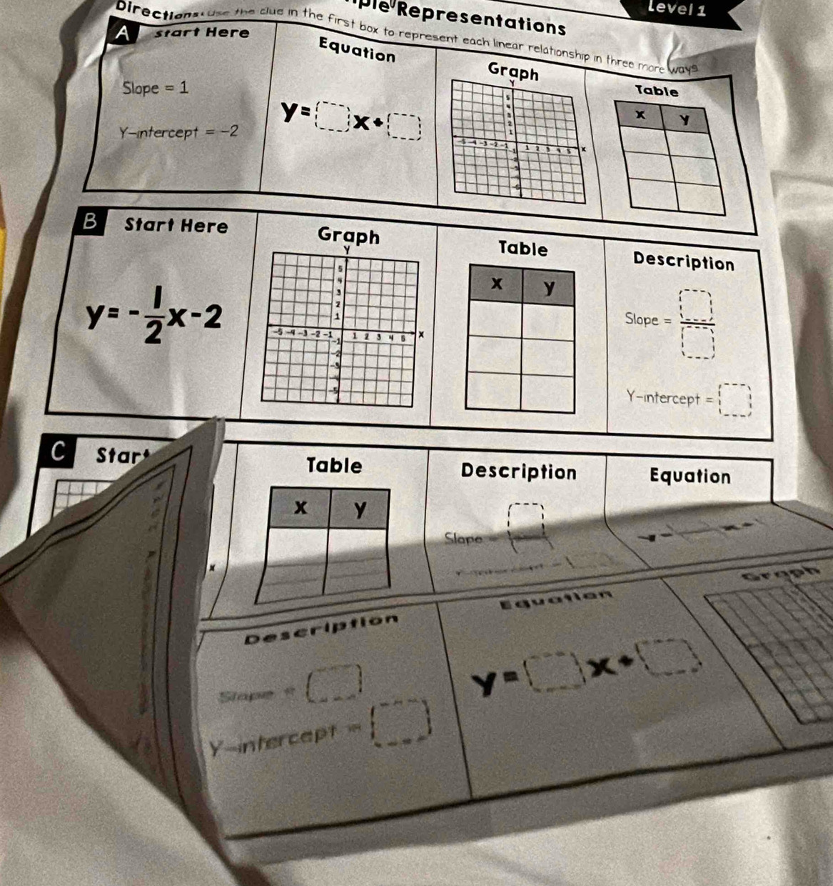 level 1 
ple Representations 
A start Here 
Directions use the clue in the first box to represent each linear relationship in three more ways 
Equation Gr 
Slope =1
Y-intercept =-2 y=□ x+□
B Start Here Graph Table Description 
x y 
Slop . c= □ /□  
y=- 1/2 x-2
Y-intercept =□
C Star Table Equation 
Description 
x y 
Slape 
× 
Grgph 
Description
Slapes+(□ )
y=□ x+□
Y m tercept =(□ )