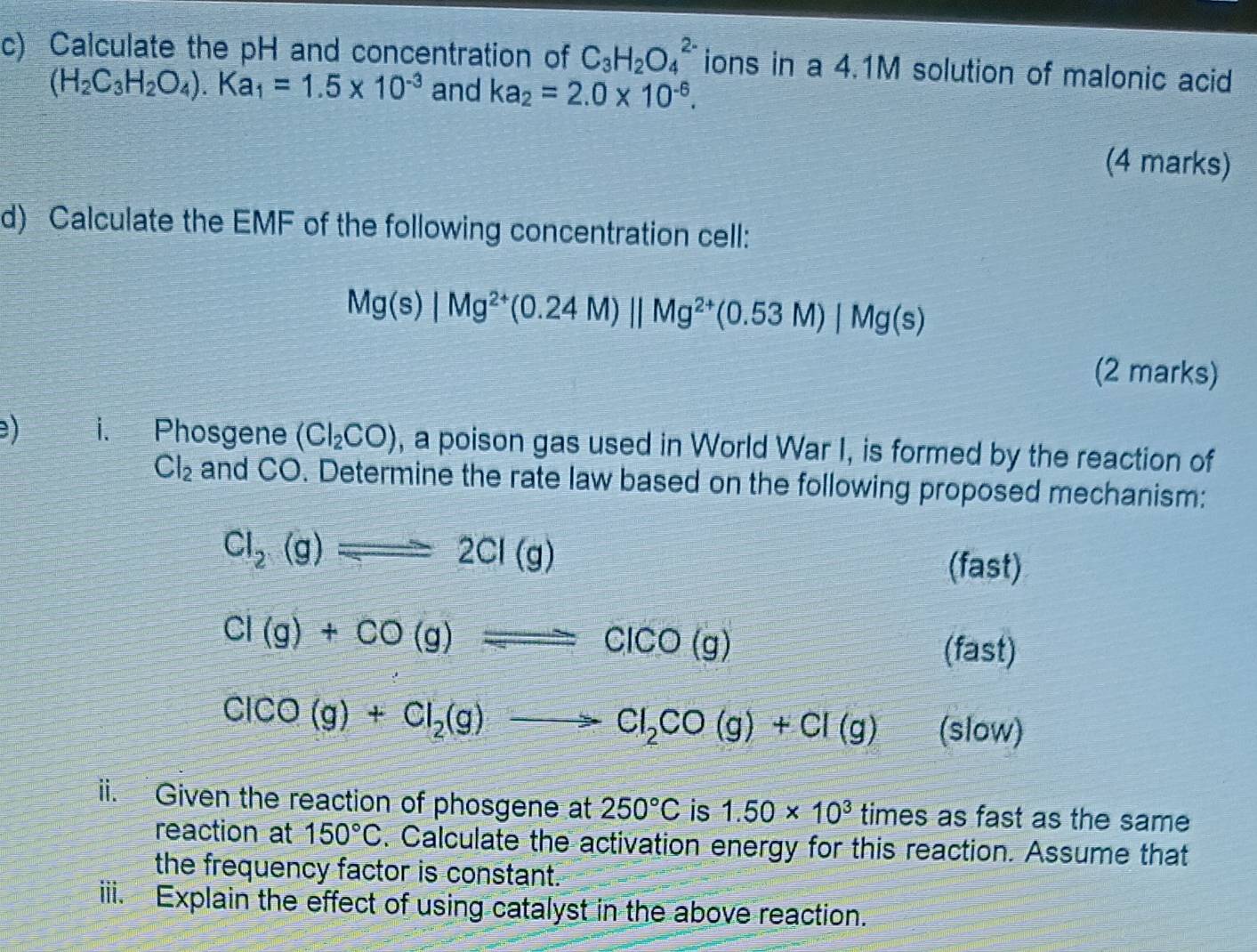 Calculate the pH and concentration of C_3H_2O_4^((2-) ions in a 4.1M solution of malonic acid
(H_2)C_3H_2O_4).Ka_1=1.5* 10^(-3) and ka_2=2.0* 10^(-6). 
(4 marks) 
d) Calculate the EMF of the following concentration cell:
Mg(s)|Mg^(2+)(0.24M)parallel Mg^(2+)(0.53M)|Mg(s)
(2 marks) 
) i. Phosgene (Cl_2CO) , a poison gas used in World War I, is formed by the reaction of
Cl_2 and CO. Determine the rate law based on the following proposed mechanism:
Cl_2(g)leftharpoons 2Cl(g)
(fast)
Cl(g)+CO(g)leftharpoons ClCO(g)
(fast)
ClCO(g)+Cl_2(g)to Cl_2CO(g)+Cl(g) (slow) 
ii. Given the reaction of phosgene at 250°C is 1.50* 10^3 times as fast as the same 
reaction at 150°C. Calculate the activation energy for this reaction. Assume that 
the frequency factor is constant. 
iii. Explain the effect of using catalyst in the above reaction.