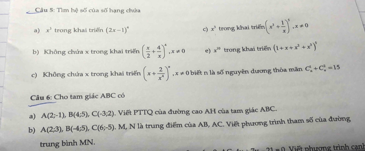 Tìm hệ số của số hạng chứa 
a) x^3 trong khai triển (2x-1)^4 c) x^3 trong khai triển (x^3+ 1/x )^5, x!= 0
b) Không chứa x trong khai triển ( x/2 + 4/x )^4, x!= 0 e) x^(10) trong khai triển (1+x+x^2+x^3)^5
c) Không chứa x trong khai triển (x+ 2/x^4 )^n, x!= 0 biết n là số nguyên dương thỏa mãn C_n^1+C_n^2=15
Câu 6: Cho tam giác ABC có 
a) A(2;-1), B(4;5), C(-3;2). Viết PTTQ của đường cao AH của tam giác ABC. 
b) A(2;3), B(-4;5), C(6;-5). M, N là trung điểm của AB, AC. Viết phương trình tham số của đường 
trung bình MN.
21=0 Viết phương trình cạnh