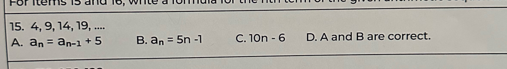 For Items i5 and
15. 4, 9, 14, 19, ....
A. a_n=a_n-1+5 B. a_n=5n-1 C. 10n-6 D. A and B are correct.