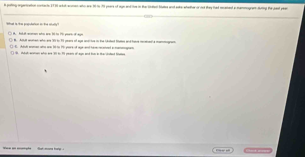 A polling organization contacts 2730 adult women who are 30 to 70 years of age and live in the United States and asks whether or not they had received a mammogram during the past year
What is the population in the study?
A. Adult women who are 30 to 70 years of age.
B. Adult women who are 30 to 70 years of age and live in the United States and have received a mammogram.
C. Adult women who are 30 to 70 years of age and have received a mammogram.
D. Adult women who are 30 to 70 years of age and live in the United Stetes.
View an exemple Get more help . Clear all Check anewe