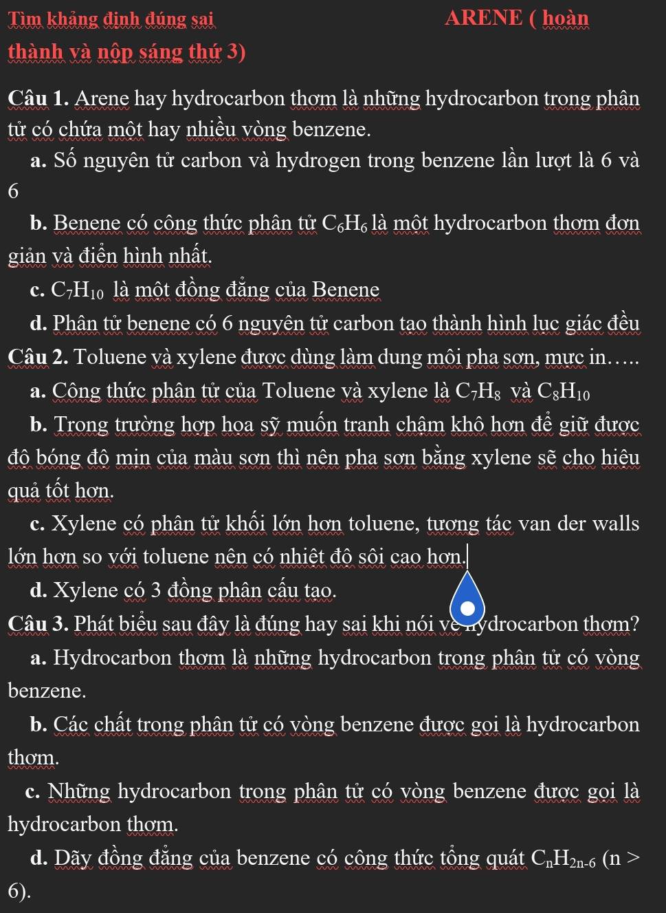 Tìm khảng định đúng sai ARENE ( hoàn
thành và nộp sáng thứ 3)
Câu 1. Arene hay hydrocarbon thơm là những hydrocarbon trong phân
tử có chứa một hay nhiều vòng benzene.
a. Số nguyên tử carbon và hydrogen trong benzene lần lượt là 6 và
6
b. Benene có công thức phân tử C₆H₆ là một hydrocarbon thơm đơn
giản và điển hình nhất.
c. C7I H_1 6 là một đồng đẳng của Benene
d. Phân tử benene có 6 nguyên tử carbon tạo thành hình lục giác đều
Câu 2. Toluene và xylene được dùng làm dung môi pha sơn, mực in…..
a. Công thức phân tử của Toluene và xylene là C_7H_8 và C_8H_10
b. Trong trường hợp họa sỹ muốn tranh chậm khô hơn để giữ được
độ bóng độ mịn của màu sơn thì nên pha sơn bằng xylene sẽ cho hiệu
quả tốt hơn.
c. Xylene có phân tử khối lớn hơn toluene, tương tác van der walls
lớn hơn so với toluene nên có nhiệt độ sôi cao hơn.
d. Xylene có 3 đồng phân cấu tạo.
Câu 3. Phát biểu sau đây là đúng hay sai khi nói ve nydrocarbon thơm?
a. Hydrocarbon thơm là những hydrocarbon trong phân tử có vòng
benzene.
b. Các chất trong phân tử có vòng benzene được gọi là hydrocarbon
thom.
c. Những hydrocarbon trong phân tử có vòng benzene được gọi là
hydrocarbon thom.
d. Dãy đồng đẳng của benzene có công thức tổng quát C_nH_2n- 6 (n >
6).