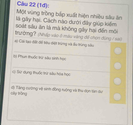 (1đ): 
Một vùng trồng bắp xuất hiện nhiều sâu ăn 
lá gây hại. Cách nào dưới đây giúp kiểm 
soát sâu ăn lá mà không gây hại đến môi 
trường? (Nhấp vào ô màu vàng đế chọn đúng / sai) 
a) Cải tạo đất để tiêu diệt trứng và ấu trùng sâu 
_ 
b) Phun thuốc trừ sâu sinh học 
_ 
c) Sử dụng thuốc trừ sâu hóa học 
_ 
d) Tăng cường vệ sinh đồng ruộng và thu dọn tàn dư 
cây trồng