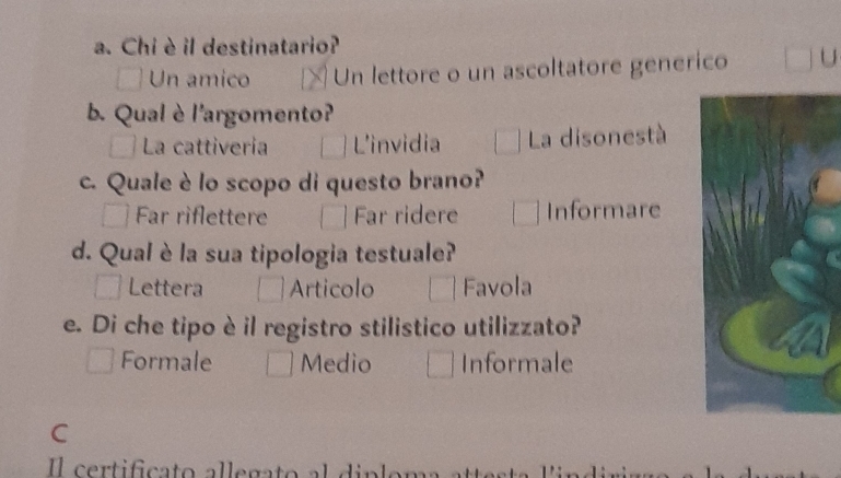 Chi è il destinatario?
Un amico Un lettore o un ascoltatore generico U
b. Qual è l'argomento?
La cattivería L'invidia La disonestà
c. Quale è lo scopo di questo brano?
Far riflettere Far ridere Informare
d. Qual è la sua tipologia testuale?
Lettera Articolo Favola
e. Di che tipo è il registro stilistico utilizzato?
Formale Medio Informale
C
certificato a l le gato a l d i nl