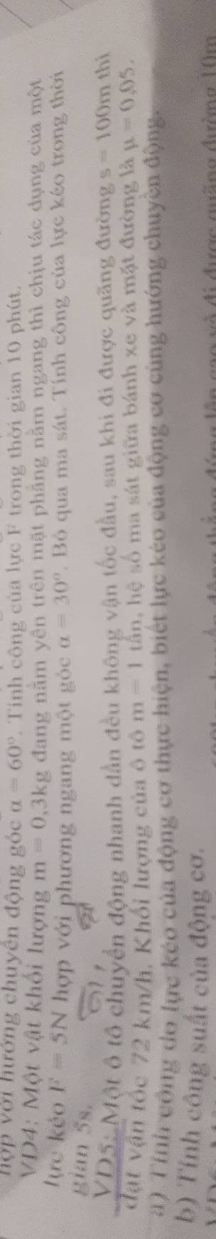 hợp với hướng chuyên động góc alpha =60°. Tỉnh công của lực F trong thời gian 10 phút. 
VD4: Một vật khối lượng m=0, 3kg đang năm yên trên mặt phăng nằm ngang thì chịu tác dụng của một 
lực kẻo F=5N hợp với phương ngang một góc a=30°. Bỏ qua ma sát. Tính công của lực kéo trong thời 
gian 5s. 
VD5: Một ô tổ chuyển động nhanh dần đều không vận tốc đầu, sau khi đi được quãng đường s=100m thi 
đạt vận tốc 72 km/h, Khổi lượng của ô tô m=1 tấn, hệ số ma sát giữa bánh xe và mặt đường là mu =0,05. 
a) Tính công do lực kéo của động cơ thực hiện, biết lực kéo của động cơ cùng hướng chuyền động. 
b) Tính công suất của động cơ. 
easa vó di durca auina dióma 10m