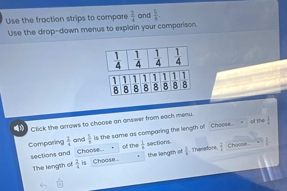 Use the fraction strips to compare  2/4  and  5/8 .
Use the drop-down menus to explain your comparison.
of the  1/4 
Click the arrows to choose an answer from each menu.
Comparing  2/4  and  5/8  is the same as comparing the length of Choose...
sections and Choose... of the  1/8  sections.
The length of  2/4  is Choose... the length of  5/8 . Therefore,  2/4 
Choose...  5/8 .