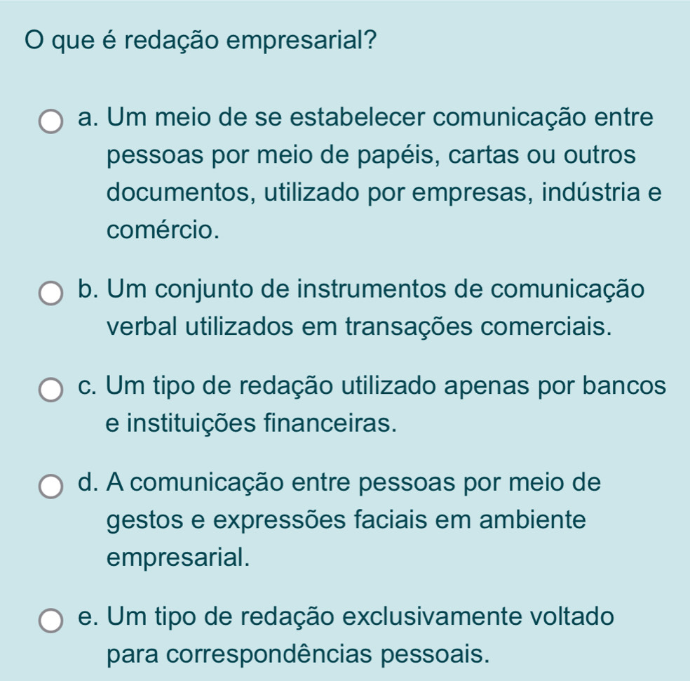 que é redação empresarial?
a. Um meio de se estabelecer comunicação entre
pessoas por meio de papéis, cartas ou outros
documentos, utilizado por empresas, indústria e
comércio.
b. Um conjunto de instrumentos de comunicação
verbal utilizados em transações comerciais.
c. Um tipo de redação utilizado apenas por bancos
e instituições financeiras.
d. A comunicação entre pessoas por meio de
gestos e expressões faciais em ambiente
empresarial.
e. Um tipo de redação exclusivamente voltado
para correspondências pessoais.