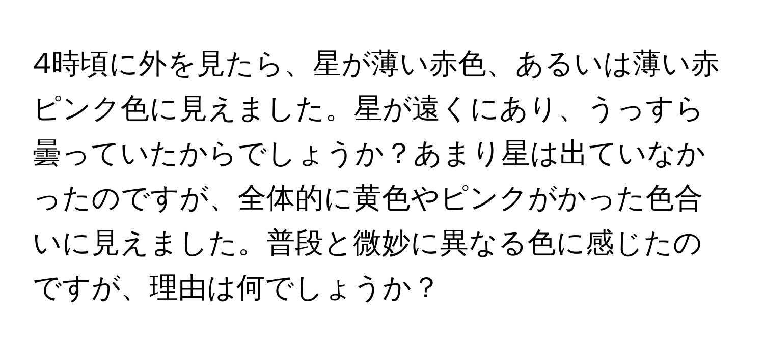 4時頃に外を見たら、星が薄い赤色、あるいは薄い赤ピンク色に見えました。星が遠くにあり、うっすら曇っていたからでしょうか？あまり星は出ていなかったのですが、全体的に黄色やピンクがかった色合いに見えました。普段と微妙に異なる色に感じたのですが、理由は何でしょうか？