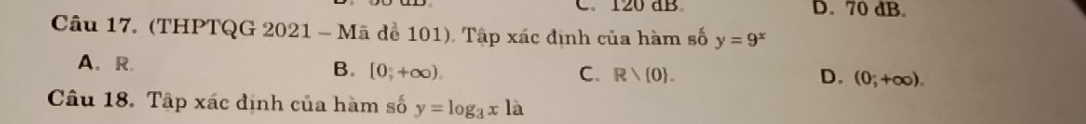 C. 120 dB D. 70 dB.
Câu 17. (THPTQG 2021 - Mã để 101). Tập xác định của hàm số y=9^x
A、 R B. [0,+∈fty ),
C. Rvee  0. D. (0;+∈fty ). 
Câu 18. Tập xác định của hàm số y=log _3xla